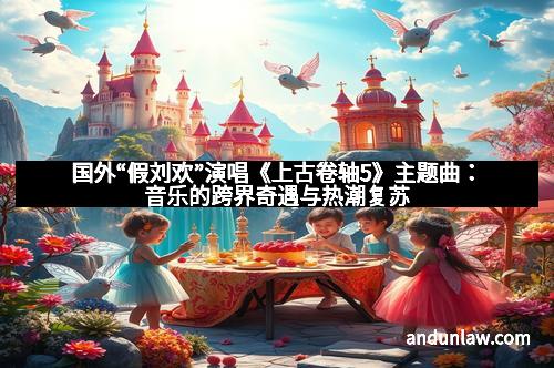 国外“假刘欢”演唱《上古卷轴5》主题曲：音乐的跨界奇遇与热潮复苏